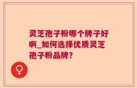 灵芝孢子粉哪个牌子好啊_如何选择优质灵芝孢子粉品牌？