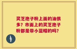 灵芝孢子粉上面的油很多？市面上的灵芝孢子粉都是带小蓝帽的吗？