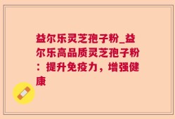 益尔乐灵芝孢子粉_益尔乐高品质灵芝孢子粉：提升免疫力，增强健康