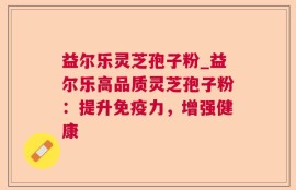 益尔乐灵芝孢子粉_益尔乐高品质灵芝孢子粉：提升免疫力，增强健康