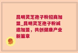 昆明灵芝孢子粉招商加盟_昆明灵芝孢子粉诚邀加盟，共创健康产业新篇章