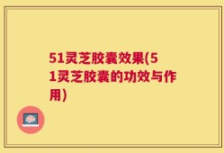 51灵芝胶囊效果(51灵芝胶囊的功效与作用)