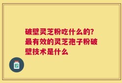 破壁灵芝粉吃什么的？最有效的灵芝孢子粉破壁技术是什么