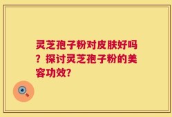 灵芝孢子粉对皮肤好吗？探讨灵芝孢子粉的美容功效？