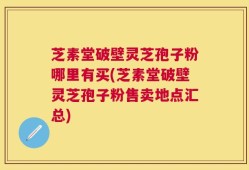 芝素堂破壁灵芝孢子粉哪里有买(芝素堂破壁灵芝孢子粉售卖地点汇总)