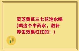 灵芝黄芪三七花泡水喝(喝这个中药水，滋补养生效果杠杠的！)