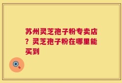 苏州灵芝孢子粉专卖店？灵芝孢子粉在哪里能买到