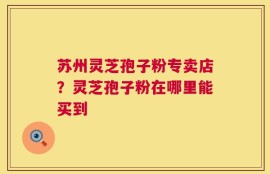 苏州灵芝孢子粉专卖店？灵芝孢子粉在哪里能买到