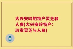 大兴安岭的特产灵芝和人参(大兴安岭特产：珍贵灵芝与人参)