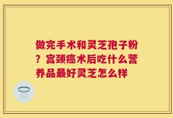 做完手术和灵芝孢子粉？宫颈癌术后吃什么营养品最好灵芝怎么样