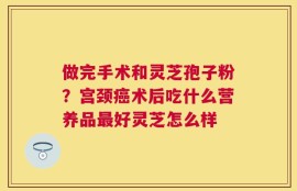 做完手术和灵芝孢子粉？宫颈癌术后吃什么营养品最好灵芝怎么样