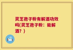 灵芝孢子粉有解酒功效吗(灵芝孢子粉：能解酒？)