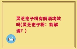 灵芝孢子粉有解酒功效吗(灵芝孢子粉：能解酒？)