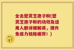 全去壁灵芝孢子粉(壁灵芝孢子粉的功效及适用人群详细解读，提升免疫力祛除疲劳！)