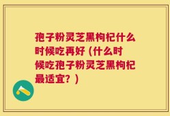孢子粉灵芝黑枸杞什么时候吃再好 (什么时候吃孢子粉灵芝黑枸杞最适宜？)