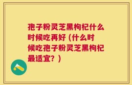 孢子粉灵芝黑枸杞什么时候吃再好 (什么时候吃孢子粉灵芝黑枸杞最适宜？)