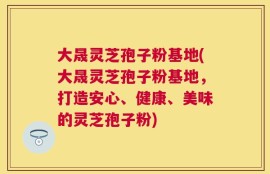 大晟灵芝孢子粉基地(大晟灵芝孢子粉基地，打造安心、健康、美味的灵芝孢子粉)