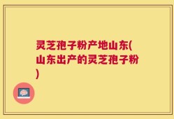 灵芝孢子粉产地山东(山东出产的灵芝孢子粉)