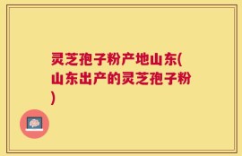 灵芝孢子粉产地山东(山东出产的灵芝孢子粉)