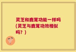 灵芝和鹿茸功能一样吗(灵芝与鹿茸功效相似吗？)