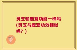 灵芝和鹿茸功能一样吗(灵芝与鹿茸功效相似吗？)