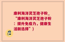 康利海洋灵芝孢子粉_“康利海洋灵芝孢子粉：提升免疫力，健康生活新选择”)