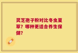 灵芝孢子粉对比冬虫夏草？哪种更适合养生保健？