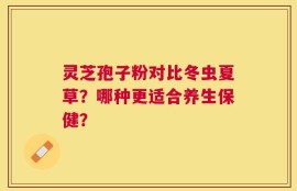 灵芝孢子粉对比冬虫夏草？哪种更适合养生保健？
