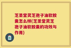 芝圣堂灵芝孢子油软胶囊怎么样(芝圣堂灵芝孢子油软胶囊的功效与作用)