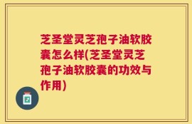 芝圣堂灵芝孢子油软胶囊怎么样(芝圣堂灵芝孢子油软胶囊的功效与作用)