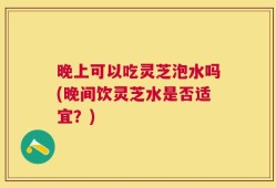 晚上可以吃灵芝泡水吗(晚间饮灵芝水是否适宜？)