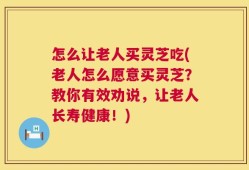 怎么让老人买灵芝吃(老人怎么愿意买灵芝？教你有效劝说，让老人长寿健康！)