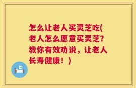 怎么让老人买灵芝吃(老人怎么愿意买灵芝？教你有效劝说，让老人长寿健康！)