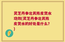 灵芝丹参北芪陈皮煲水功效(灵芝丹参北芪陈皮煲水的好处是什么？)