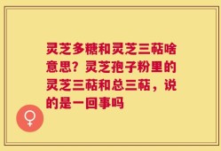 灵芝多糖和灵芝三萜啥意思？灵芝孢子粉里的灵芝三萜和总三萜，说的是一回事吗