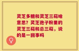 灵芝多糖和灵芝三萜啥意思？灵芝孢子粉里的灵芝三萜和总三萜，说的是一回事吗