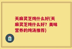 天麻灵芝炖什么好(天麻灵芝炖什么好？美味营养的炖汤推荐)