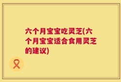 六个月宝宝吃灵芝(六个月宝宝适合食用灵芝的建议)