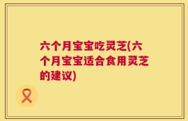 六个月宝宝吃灵芝(六个月宝宝适合食用灵芝的建议)