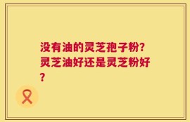 没有油的灵芝孢子粉？灵芝油好还是灵芝粉好？