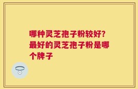 哪种灵芝孢子粉较好？最好的灵芝孢子粉是哪个牌子