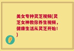 美女专种灵芝视频(灵芝女神教你养生视频，健康生活从灵芝开始！)