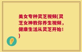 美女专种灵芝视频(灵芝女神教你养生视频，健康生活从灵芝开始！)