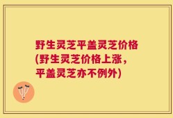 野生灵芝平盖灵芝价格(野生灵芝价格上涨，平盖灵芝亦不例外)