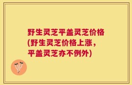 野生灵芝平盖灵芝价格(野生灵芝价格上涨，平盖灵芝亦不例外)