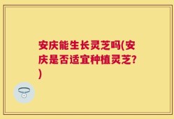 安庆能生长灵芝吗(安庆是否适宜种植灵芝？)