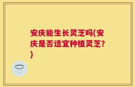 安庆能生长灵芝吗(安庆是否适宜种植灵芝？)