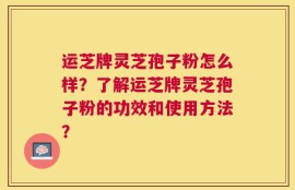 运芝牌灵芝孢子粉怎么样？了解运芝牌灵芝孢子粉的功效和使用方法？