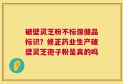 破壁灵芝粉不标保健品标识？修正药业生产破壁灵芝孢子粉是真的吗