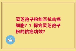 灵芝孢子粉能否抗击癌细胞？？探究灵芝孢子粉的抗癌功效？